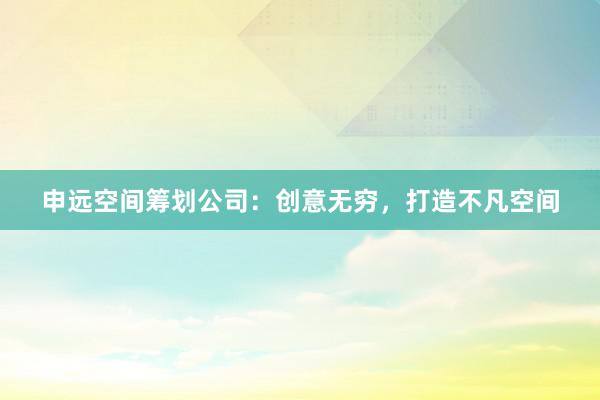 申远空间筹划公司：创意无穷，打造不凡空间