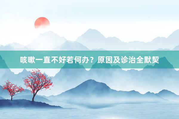 咳嗽一直不好若何办?原因及诊治全默契